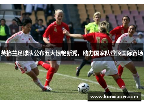 英格兰足球队公布五大惊艳新秀，助力国家队登顶国际赛场