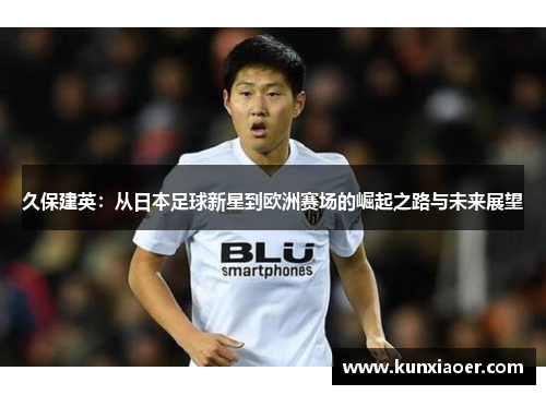 久保建英：从日本足球新星到欧洲赛场的崛起之路与未来展望