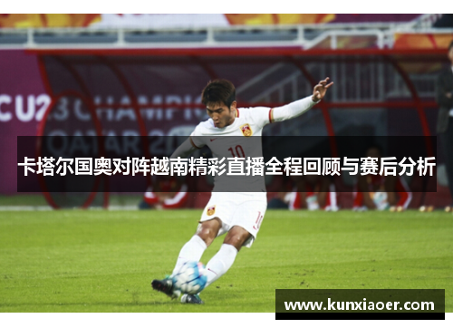 卡塔尔国奥对阵越南精彩直播全程回顾与赛后分析