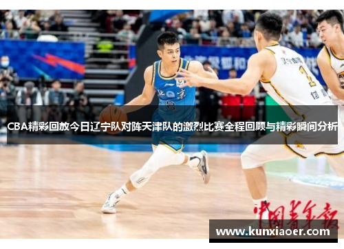 CBA精彩回放今日辽宁队对阵天津队的激烈比赛全程回顾与精彩瞬间分析