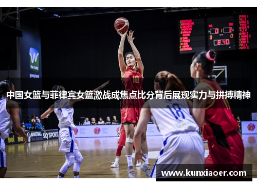 中国女篮与菲律宾女篮激战成焦点比分背后展现实力与拼搏精神