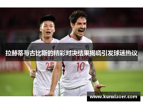 拉赫蒂与古比斯的精彩对决结果揭晓引发球迷热议
