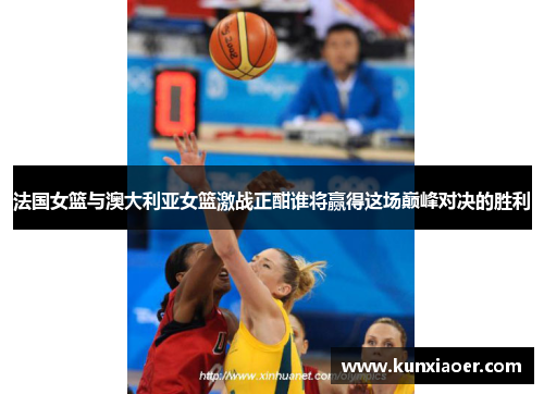 法国女篮与澳大利亚女篮激战正酣谁将赢得这场巅峰对决的胜利